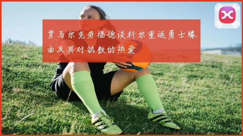 贾马尔克劳福德谈科尔重返勇士缘由及其对执教的热爱