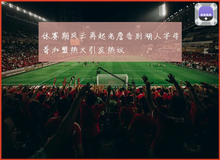 休赛期风云再起老詹告别湖人字母哥加盟热火引发热议
