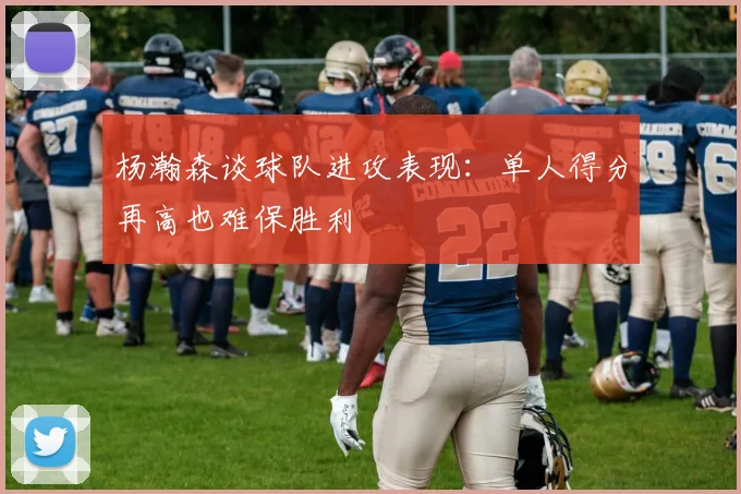 杨瀚森谈球队进攻表现：单人得分再高也难保胜利