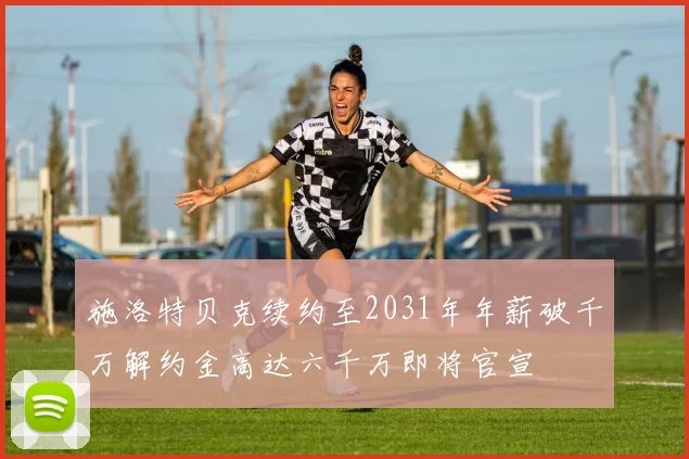 施洛特贝克续约至2031年年薪破千万解约金高达六千万即将官宣