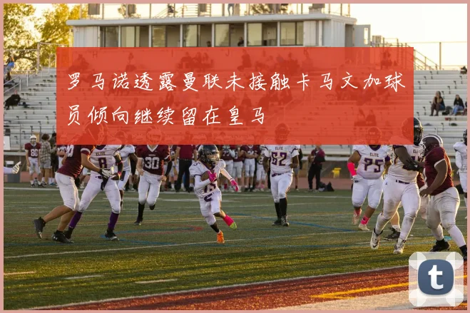 罗马诺透露曼联未接触卡马文加球员倾向继续留在皇马
