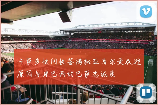 卡萨多快问快答揭秘亚马尔受欢迎原因与库巴西的巴萨忠诚度