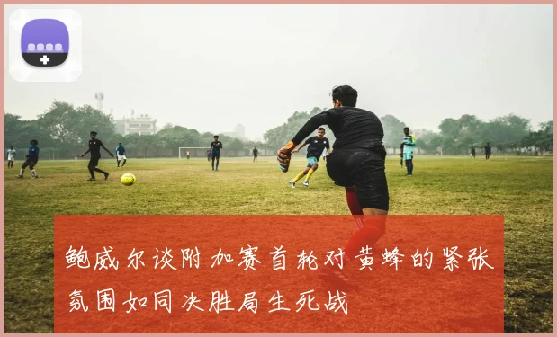 鲍威尔谈附加赛首轮对黄蜂的紧张氛围如同决胜局生死战