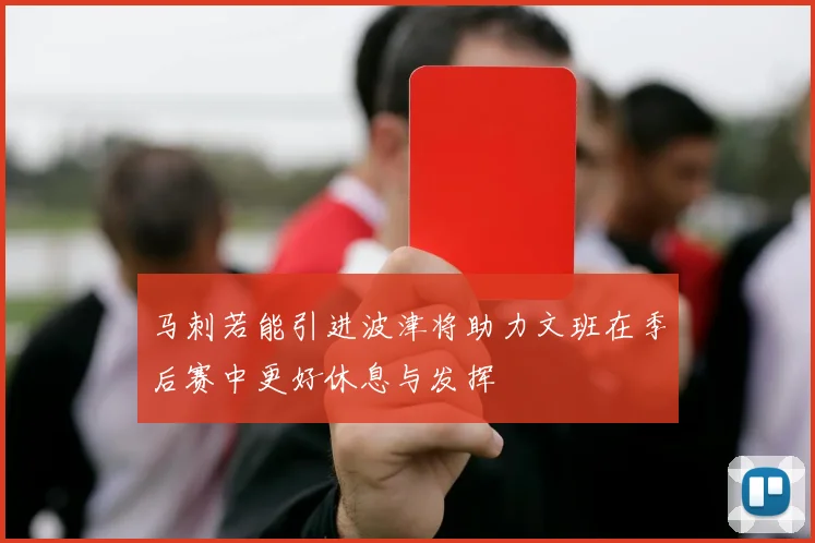 马刺若能引进波津将助力文班在季后赛中更好休息与发挥