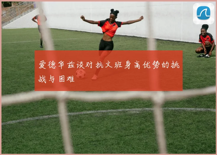 爱德华兹谈对抗文班身高优势的挑战与困难