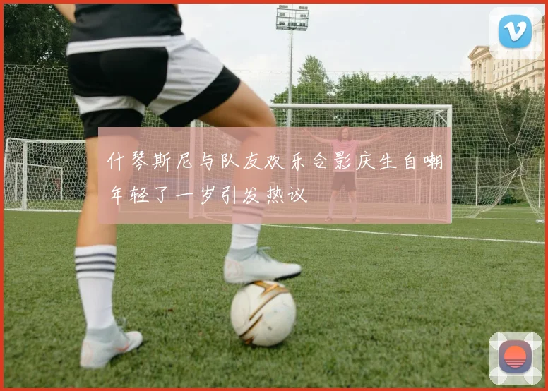 什琴斯尼与队友欢乐合影庆生自嘲年轻了一岁引发热议