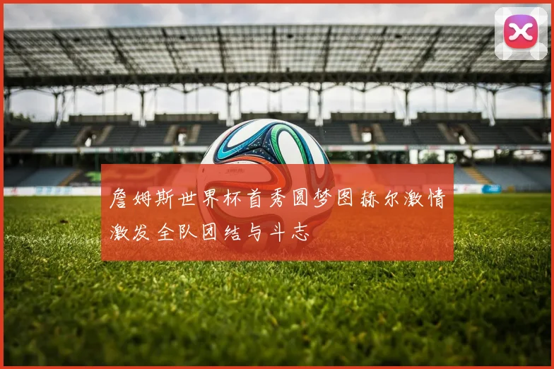 詹姆斯世界杯首秀圆梦图赫尔激情激发全队团结与斗志