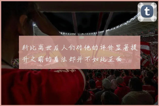 科比离世后人们对他的评价显著提升之前的看法却并不如此正面