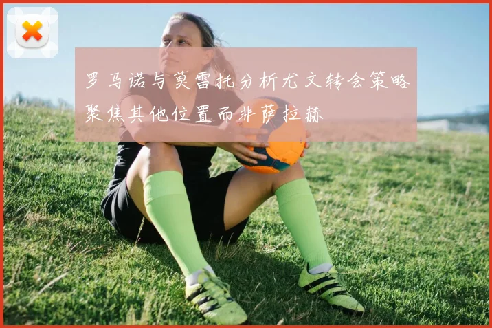 罗马诺与莫雷托分析尤文转会策略聚焦其他位置而非萨拉赫