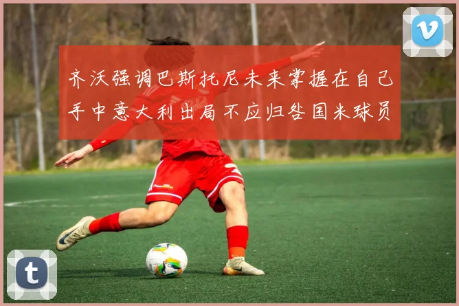 齐沃强调巴斯托尼未来掌握在自己手中意大利出局不应归咎国米球员