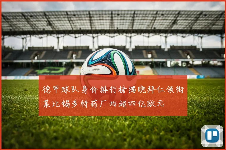 德甲球队身价排行榜揭晓拜仁领衔莱比锡多特药厂均超四亿欧元
