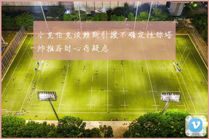 小克伦克谈赖斯引援不确定性称塔帅推荐时心存疑虑