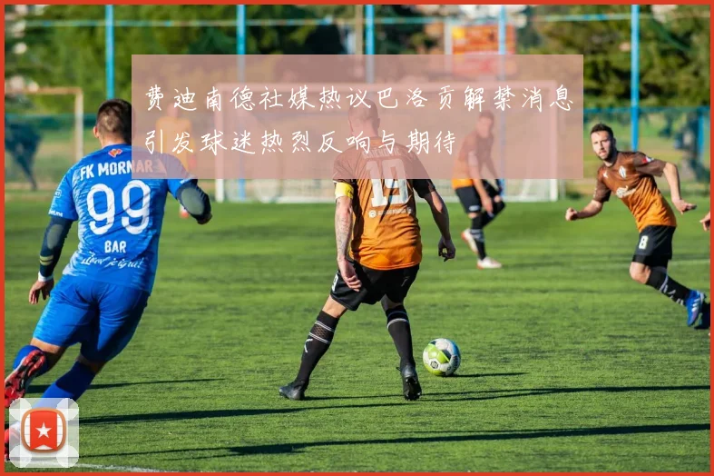 费迪南德社媒热议巴洛贡解禁消息引发球迷热烈反响与期待