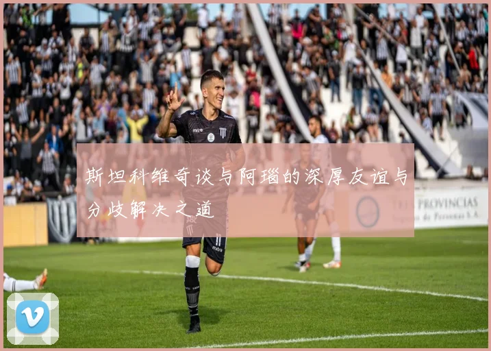 斯坦科维奇谈与阿瑙的深厚友谊与分歧解决之道