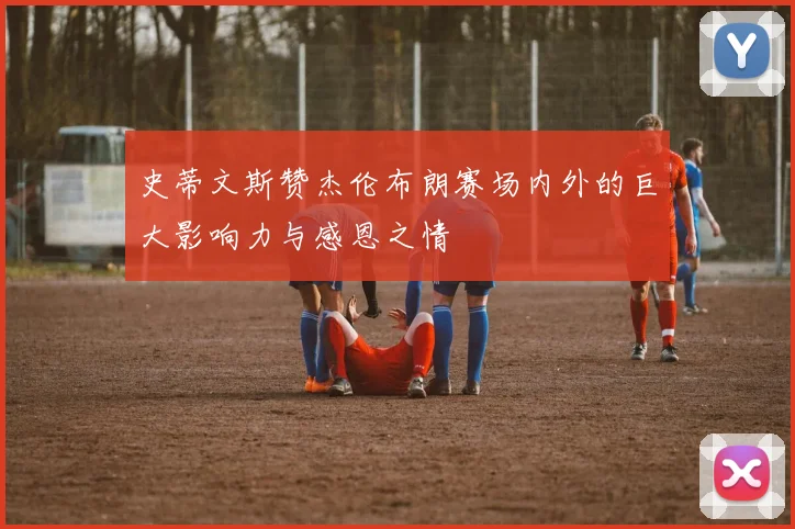 史蒂文斯赞杰伦布朗赛场内外的巨大影响力与感恩之情