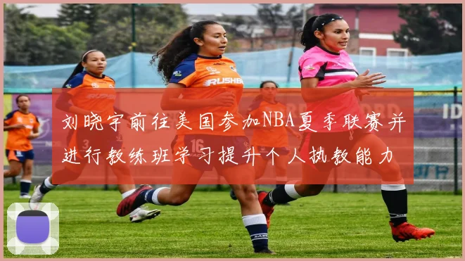 刘晓宇前往美国参加NBA夏季联赛并进行教练班学习提升个人执教能力