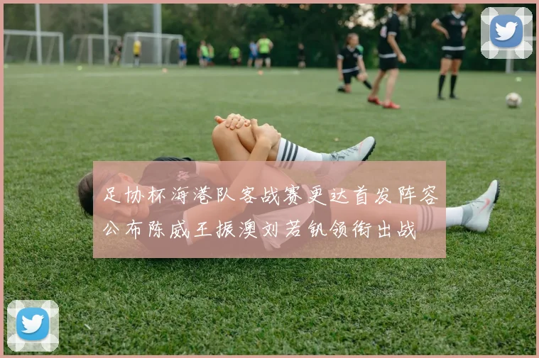 足协杯海港队客战赛更达首发阵容公布陈威王振澳刘若钒领衔出战