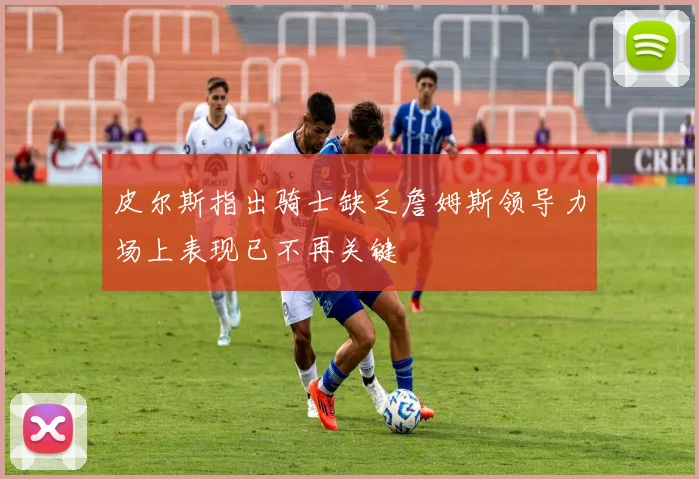 皮尔斯指出骑士缺乏詹姆斯领导力场上表现已不再关键