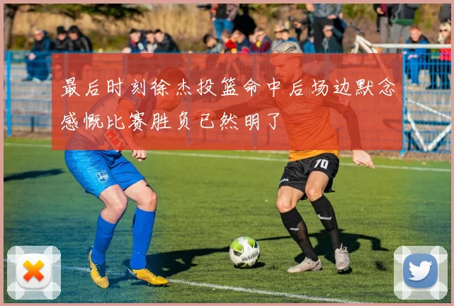 最后时刻徐杰投篮命中后场边默念感慨比赛胜负已然明了