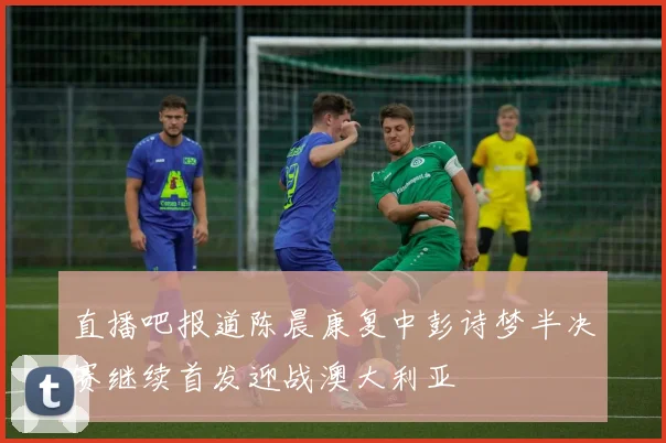 直播吧报道陈晨康复中彭诗梦半决赛继续首发迎战澳大利亚