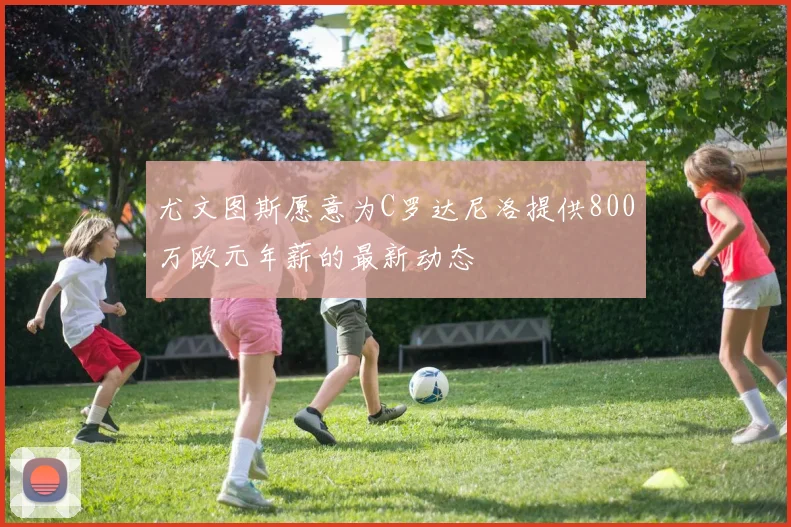 尤文图斯愿意为C罗达尼洛提供800万欧元年薪的最新动态