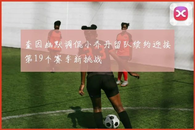 奎因幽默调侃小乔丹留队续约迎接第19个赛季新挑战