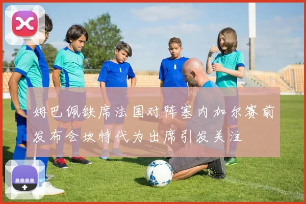 姆巴佩缺席法国对阵塞内加尔赛前发布会坎特代为出席引发关注