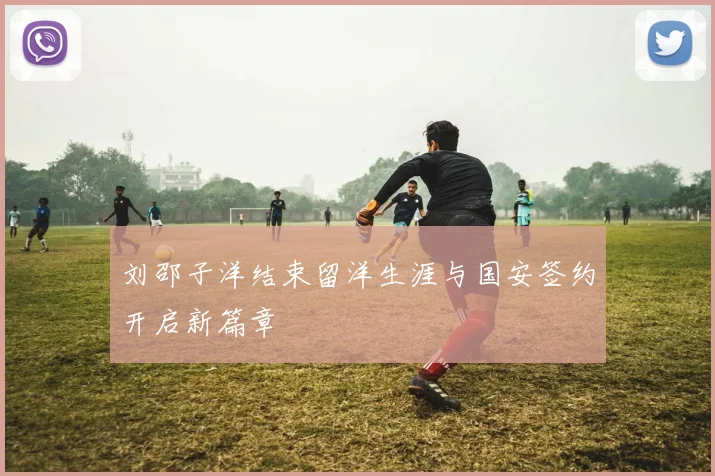 刘邵子洋结束留洋生涯与国安签约开启新篇章