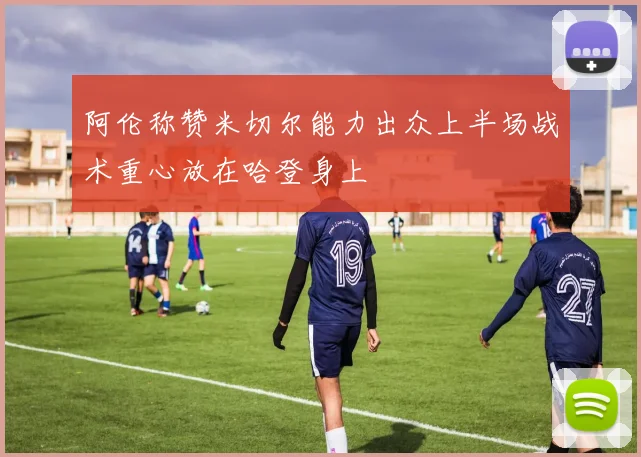 阿伦称赞米切尔能力出众上半场战术重心放在哈登身上