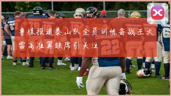 鲁媒报道泰山队全员训练备战王大雷高准翼缺席引关注